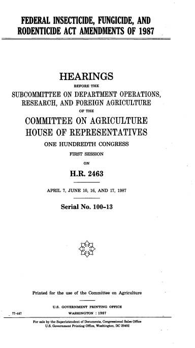 handle is hein.cbhear/cblhabtr0001 and id is 1 raw text is: 


FEDERAL INSECTICIDE, FUNGICIDE, AND

RODENTICIDE ACT AMENDMENTS OF 1987


               HEARINGS
                    BEFORE THE

SUBCOMMITTEE ON DEPARTMENT OPERATIONS,
   RESEARCH, AND FOREIGN AGRICULTURE
                     OF THE

    COMMITTEE ON AGRICULTURE

    HOUSE OF REPRESENTATIVES

          ONE HUNDREDTH CONGRESS

                  FIRST SESSION

                       ON

                  H.R. 2463


     APRIL 7, JUNE 10, 16, AND 17, 1987


         Serial No. 100-13
















Printed for the use of the Committee on Agriculture


      U.S. GOVERNMENT PRINTING OFFICE
           WASHINGTON : 1987


For sale by the Superintendent of Documents, Congressional Sales Office
    U.S. Government Printing Office, Washington, DC 20402


77-447


