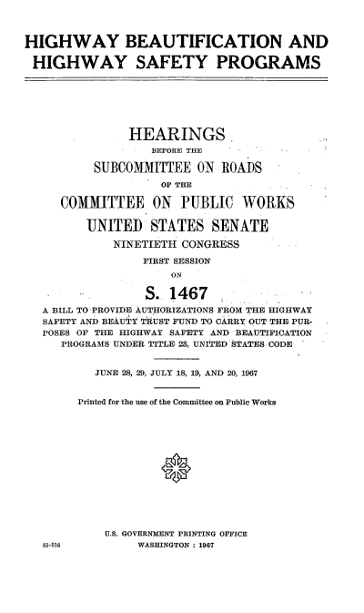 handle is hein.cbhear/cblhabtw0001 and id is 1 raw text is: 



HIGHWAY BEAUTIFICATION AND

HIGHWAY SAFETY PROGRAMS







               HEARINGS.
                  BEFORE THE

          SUBCOMMITTEE   ON  ROADS
                    OF THE

     COMMITTEE ON PUBLIC WORKS

         UNITED   STATES   SENATE

             NINETIETH CONGRESS

                 FIRST SESSION
                     ON

   A              S.. 1467
   A BILL TO PROVIDE AUTHORIZATIONS FROM THE HIGHWAY
   SAFETY AND BEAUTY TRUST FUND TO CARRY OUT THE PUR-
   POSES OF THE HIGHWAY SAFETY AND BEAUTIFICATION
     PROGRAMS UNDER TITLE 23, UNITED STATES CODE


          JUNE 28, 29, JULY 18, 19, AND 20, 1967


        Printed for the use of the Committee on Public Works








                    0





            U.S. GOVERNMENT PRINTING OFFICE
   81-916       WASHINGTON : 1967


