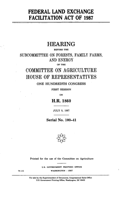handle is hein.cbhear/cblhabub0001 and id is 1 raw text is: 


FEDERAL LAND EXCHANGE

FACILITATION ACT OF 1987


               HEARING
                   BEFORE THE

SUBCOMMITTEE ON FORESTS, FAMILY FARMS,
                AND ENERGY
                    OF THE

   COMMITTEE ON AGRICULTURE

   HOUSE OF REPRESENTATIVES

         ONE HUNDREDTH CONGRESS

                 FIRST SESSION

                      ON

                 H.R. 1860


JULY 9, 1987


         Serial No. 100-41












Printed for the use of the Committee on Agriculture


U.S. GOVERNMENT PRINTING OFFICE
     WASHINGTON :1987


For sale by the Superintendent of Documents, Congressional Sales Office
    U.S. Government Printing Office, Washington, DC 20402


79-115


