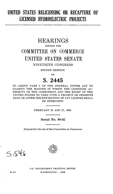 handle is hein.cbhear/cblhabuh0001 and id is 1 raw text is: 



UNITED  STATES  RELICENSING  OR  RECAPTURE   OF

      LICENSED  HYDROELECTRIC   PROJECTS







                HEARINGS
                   BEFORE THE

       COMMITTEE ON COMMERCE


         UNITED STATES SENATE

             NINETIETH  CONGRESS

                 SECOND SESSION
                       ON

                  S.  2445
   TO AMEND PART I OF THE FEDERAL POWER ACT TO
   CLARIFY THE MANNER IN WHICH THE LICENSING AU-
   THORITY OF THE COMMISSION AND THE RIGHT OF THE
   UNITED STATES TO TAKE OVER A PROJECT OR PROJECTS
   UPON OR AFTER THE EXPIRATION OF ANY LICENSE SHALL
                  BE EXERCISED


              FEBRUARY 26 AND 27, 1968


                 Serial No. 90-62


        Printed for the use of the Committee on Commerce














            U.S. GOVERNMENT PRINTING OFFICE
 91-510          WASHINGTON : 1968


