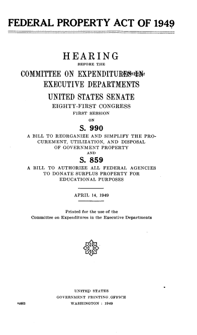 handle is hein.cbhear/cblhabwm0001 and id is 1 raw text is: 



FEDERAL PROPERTY ACT OF 1949






                HEARING
                    BEFORE THE

    COMMITTEE ON EXPENDITURWi s1*

          EXECUTIVE DEPARTMENTS

          UNITED STATES SENATE
             EIGHTY-FIRST CONGRESS
                   FIRST SESSION
                       ON

                     S. 990
     A BILL TO REORGANIZE AND SIMPLIFY THE PRO-
        CUREMENT, UTILIZATION, AND DISPOSAL
             OF GOVERNMENT PROPERTY
                       AND

                     S. 859
     A BILL TO AUTHORIZE ALL FEDERAL AGENCIES
          TO DONATE SURPLUS PROPERTY FOR
               EDUCATIONAL PURPOSES


                   APRIL 14, 1949


                Printed for the use of the
       Committee on Expenditures in the Executive Departments













                   UNITEP STATES
              GOVERNMENT PRINTING ,OFFICE
   9803           WASHINGTON : 1949


