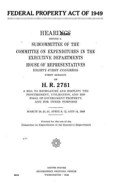 handle is hein.cbhear/cblhabwn0001 and id is 1 raw text is: 



FEDERAL PROPERTY ACT OF 1949


    HEARIN
         BEFORE A

SUBCOMMITTEE OF THE


COMMITTEE ON EXPENDITURES IN THE

      EXECUTIVE DEPARTMENTS

      HOUSE OF REPRESENTATIVES
        EIGHTY-FIRST CONGRESS
              FIRST SESSION
                   ON

             H. R. 2781


S9579


A BILL TO REORGANIZE AND SIMPLIFY THE
  PROCUREMENT, UTILIZATION, AND DIS-
    POSAL OF GOVERNMENT PROPERTY,
       AND FOR OTHER PURPOSES


   MARCH 24, 25, 31, APRIL 8, 12, AND 14, 1949


          Printed for the use of the
Committee on Expenditures in the Executive Departments














             UNITED STATES
       GOVERNMENT PRINTING OFFICE
           WASHINGTON : 1949


