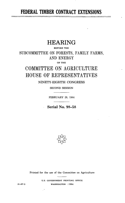 handle is hein.cbhear/cblhabwu0001 and id is 1 raw text is: 

FEDERAL TIMBER CONTRACT EXTENSIONS


              HEARING
                 BEFORE THE
 SUBCOMMITTEE ON FORESTS, FAMILY FARMS,
               AND ENERGY
                   OF THE

    COMMITTEE ON AGRICULTURE

    HOUSE OF REPRESENTATIVES

          NINETY-EIGHTH CONGRESS
               SECOND SESSION

               FEBRUARY 28, 1984


               Serial No. 98-58

















      Printed for the use of the Committee on Agriculture

           U.S. GOVERNMENT PRINTING OFFICE
33-497 0        WASHINGTON : 1984


