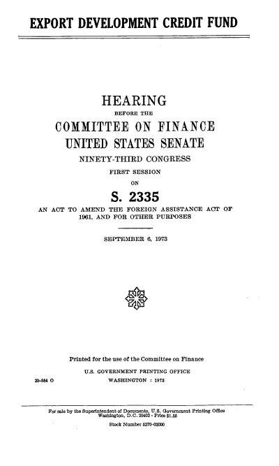 handle is hein.cbhear/cblhabwz0001 and id is 1 raw text is: 


EXPORT DEVELOPMENT CREDIT FUND


               HEARING
                  BEFORE THE

    COMMITTEE ON FINANCE

      UNITED STATES SENATE

          NINETY-THIRD CONGRESS

                 FIRST SESSION
                      ON

                 S. 2335
AN ACT TO AMEND THE FOREIGN ASSISTANCE ACT OF
          1961, AND FOR OTHER PURPOSES


20-954 0


        SEPTE-MBER 6, 1973


















Printed for the use of the Committee on Finance

   U.S. GOVERNMENT PRINTING OFFICE
         WASHINGTON : 1973


For sale by the Superintendent of Documents, U.S. Government Printing Office
            Washington, D.C. 20402 - Price $1.55
              Stock Number 5270-02000


