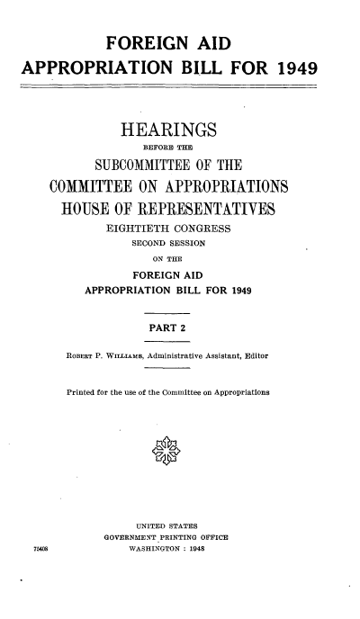 handle is hein.cbhear/cblhabyj0001 and id is 1 raw text is: 


             FOREIGN AID

APPROPRIATION BILL FOR 1949





               HEARINGS
                   BEFORE THE

           SUBCOMMITTEE OF THE

    COMMITTEE ON APPROPRIATIONS

      HOUSE OF REPRESENTATIVES
             EIGHTIETH CONGRESS
                 SECOND SESSION
                    ON THE
                 FOREIGN AID
          APPROPRIATION BILL FOR 1949


                    PART 2

       ROBERT P. WILLIAMS, Administrative Assistant, Editor


       Printed for the use of the Committee on Appropriations




                    0






                  UNITED STATES
             GOVERNMENT PRINTING OFFICE
  75408          WASHINGTON : 1948


