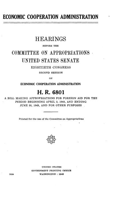 handle is hein.cbhear/cblhabyk0001 and id is 1 raw text is: 




ECONOMIC COOPERATION ADMINISTRATION


               HEARINGS

                   BEFORE THE


    COMMITTEE ON APPROPRIATIONS

         UNITED STATES SENATE

             EIGHTIETH CONGRESS
                 SECOND SESSION

                      ON

        ECONOMIC COOPERATION ADMINISTRATION


                H. R. 6801
A BILL MAKING APPROPRIATIONS FOR FOREIGN AID FOR THE
     PERIOD BEGINNING APRIL 3, 1948, AND ENDING
        JUNE 30, 1949, AND FOR OTHER PURPOSES



        Printed for the use of the Committee on Appropriations















                   UNITED STATES
              GOVERNMENT PRINTING OFFICE
  76254           WASHINGTON : 1948



