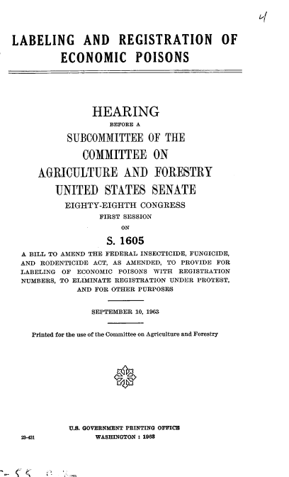 handle is hein.cbhear/cblhabyy0001 and id is 1 raw text is: 




LABELING AND REGISTRATION OF

          ECONOMIC POISONS







                HEARING
                   BEFORE A

           SUBCOMMITTEE OF THE

              COMMITTEE ON

     AGRICULTURE AND FORESTRY

         UNITED STATES SENATE

           EIGHTY-EIGHTH  CONGRESS
                 FIRST SESSION
                      ON

                   S. 1605

  A BILL TO AMEND THE FEDERAL INSECTICIDE, FUNGICIDE,
  AND RODENTICIDE ACT, AS AMENDED, TO PROVIDE FOR
  LABELING OF ECONOMIC POISONS WITH REGISTRATION
  NUMBERS, TO ELIMINATE REGISTRATION UNDER PROTEST,
             AND FOR OTHER PURPOSEQS


                SEPTEMBER 10, 1963


    Printed for the use of the Committee on Agriculture and Forestry







                    0





           U.S. GOVERNMENT PRINTING OFFICE
  23-431         WASHINGTON : 1963


