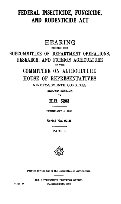 handle is hein.cbhear/cblhabzc0001 and id is 1 raw text is: 

    FEDERAL INSECTICIDE, FUNGICIDE,

          AND RODENTICIDE ACT





               HEARING
                  BEFORE THE
SUBCOMMITTEE ON DEPARTMENT OPERATIONS,
   RESEARCH, AND FOREIGN AGRICULTURE
                    OF THE

      COMMITTEE ON AGRICULTURE

      HOUSE OF REPRESENTATIVES
          NINETY-SEVENTH CONGRESS
                SECOND SESSION
                     ON
                 H.R. 5203


                 FEBRUARY 4, 1982

                 Serial No. 97-R

                   PART 3









        Printed for the use of the Committee on Agriculture

           U.S. GOVERNMENT PRINTING OFFICE
  94-414 0      WASHINGTON: 1982


