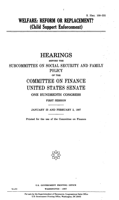 handle is hein.cbhear/cblhacaa0001 and id is 1 raw text is: 



                                       S. HRG. 100-335

WELFARE: REFORM OR REPLACEMENT?

       (Child Support  Enforcement)


                  HEARINGS
                -      BEFORE THE

SUBCOMMITTEE ON SOCIAL SECURITY AND FAMILY
                       POLICY
                       OF  THE

          COMMITTEE ON FINANCE

          UNITED STATES SENATE

             ONE  HUNDREDTH CONGRESS

                     FIRST SESSION


             JANUARY 23 AND FEBRUARY 2, 1987


          Printed for the use of the Committee on Finance


78-473


      U.S. GOVERNMENT PRINTING OFFICE
           WASHINGTON : 1987

For sale by the Superintendent of Documents, Congressional Sales Office
    U.S. Government Printing Office, Washington, DC 20402


