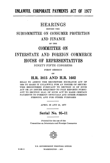 handle is hein.cbhear/cblhacar0001 and id is 1 raw text is: 



UNLAWFUL   CORPORATE   PAYMENTS  ACT  OF  1977





               HEARINGS
                   BEFORE THE

 SUBCOMMITTEE ON CONSUMER PROTECTION

                AND  FINANCE

                     OF THE

              COMMITTEE ON


INTERSTATE AND FOREIGN COMMERCE


     HOUSE OF REPRESENTATIVES

           NINETY-FIFTH  CONGRESS

                  FIRST SESSION
                      ON

          H.R. 3815  AND   H.R.  1602
   BILLS TO AMEND THE SECURITIES EXCHANGE ACT OF
   1934 TO MAKE IT UNLAWFUL FOR AN ISSUER OF SECURI-
   TIES REGISTERED PURSUANT TO SECTION 12 OF SUCH
   ACT OR AN ISSUER REQUIRED TO FILE REPORTS PURSU-
   ANT TO SECTION 15 (d) OF SUCH ACT TO MAKE CERTAIN
   PAYMENTS TO FOREIGN OFFICIALS AND OTHER FOREIGN
          PERSONS, AND FOR OTHER PURPOSES


                APRIL 20 AND 21, 1977



                Serial No. 95-11


                Printed for the use of the
         Committee on Interstate and Foreign Commerce









            U.S. GOVERNMENT PRINTING OFFICE


91-391 O0


WASHINGTON : 1977


