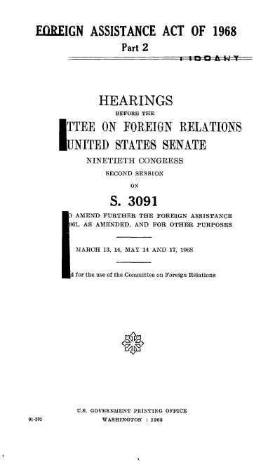 handle is hein.cbhear/cblhacat0001 and id is 1 raw text is: 


FOREIGN ASSISTANCE ACT OF 1968

                  Part 2


        HEARINGS
            BEFORE THE

L TTEE ON FOREIGN RELATIONS

   NITED STATES SENATE

      NINETIETH CONGRESS
          SECOND SESSION
               ON

           S. 3091
   AMEND FURTHER THE FOREIGN ASSISTANCE
   961, AS AMENDED, AND FOR OTHESR PURPOSES


   MARCH 13, 14, MAY 14 AND 17, 1968


   d for the use of the Committee on Foreign Relations







             ®








    U.S. GOVERNMENT PRINTING OFFICE
         WASHINGTON : 1968


91-392


