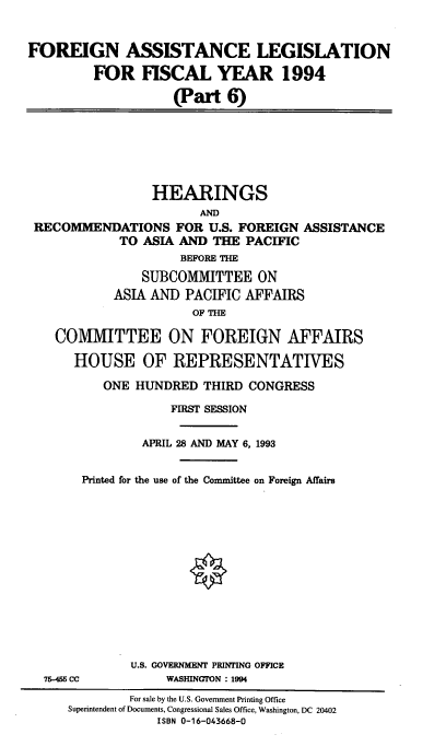 handle is hein.cbhear/cblhacbd0001 and id is 1 raw text is: 



FOREIGN ASSISTANCE LEGISLATION

         FOR FISCAL YEAR 1994

                    (Part 6)


                HEARINGS
                       AND
RECOMMENDATIONS FOR U.S. FOREIGN ASSISTANCE
            TO ASIA AND THE PACIFIC
                    BEFORE THE

               SUBCOMMITTEE ON
           ASIA AND PACIFIC AFFAIRS
                      OF THE

   COMMITTEE ON FOREIGN AFFAIRS

      HOUSE OF REPRESENTATIVES

          ONE HUNDRED THIRD CONGRESS

                   FIRST SESSION


               APRIL 28 AND MAY 6, 1993


       Printed for the use of the Committee on Foreign Affairs


75-456 CC


U.S. GOVERNMENT PRINTING OFFICE
     WASHINGTON : 1994


        For sale by the U.S. Government Printing Office
Superintendent of Documents, Congressional Sales Office, Washington, DC 20402
            ISBN 0-16-043668-0


