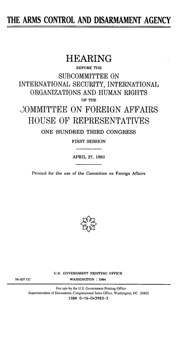 handle is hein.cbhear/cblhacbf0001 and id is 1 raw text is: 


THE ARMS CONTROL AND DISARMAMENT AGENCY







                   HEARING
                      BEFORE THE

                 SUBCOMMITTEE ON
    INTERNATIONAL SECURITY, INTERNATIONAL

        ORGANIZATIONS AND HUMAN RIGHTS
                        OF THE

    COMlMITTEE ON FOREIGN AFFAIRS

       HOUSE OF REPRESENTATIVES

           ONE HUNDRED THIRD CONGRESS

                     FIRST SESSION


                     APRIL 27, 1993


        Printed for the use of the Committee on Foreign Affairs




















               U.S. GOVERNMENT PRINTING OFFICE
   76-537 CC        WASHINGTON : 1994

                For sale by the U.S. Government Printing Office
       Superintendent of Documents, Congressional Sales Office. Washington, DC 20402
                    ISBN 0-16-043983-3


