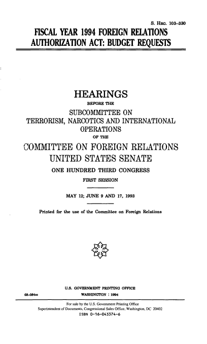 handle is hein.cbhear/cblhacbh0001 and id is 1 raw text is: 


                                      S. HRG. 103-330

 FISCAL YEAR 1994 FOREIGN RELATIONS

AUTHORIZATION ACT: BUDGET REQUESTS


TERRORISM,


  HEARINGS
      BEFORE THE

SUBCOMMITTEE ON
NARCOTICS AND INTERNATIONAL
    OPERATIONS
        OF THE


COMMITTEE ON FOREIGN RELATIONS

        UNITED STATES SENATE

        ONE HUNDRED THIRD CONGRESS
                   FIRST SESSION


             MAY 12; JUNE 9 AND 17, 1993


     Printed for the use of the Committee on Foreign Relations













             U.S. GOVERNMENT PRINTING OFFICE
65.084a           WASHINGTON : 1994
              For sale by the U.S. Government Printing Office
     Superintendent of Documents, Congressional Sales Office, Washington, DC 20402
                  ISBN 0-16-043374-6



