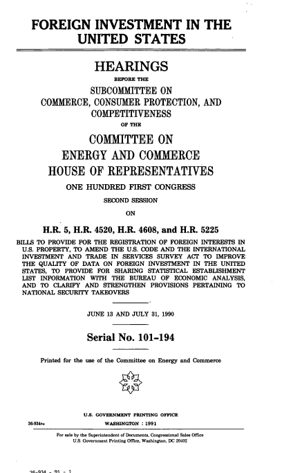 handle is hein.cbhear/cblhacbp0001 and id is 1 raw text is: 


    FOREIGN INVESTMENT IN THE

              UNITED STATES



                  HEARINGS
                       BEFORE THE

                 SUBCOMMITTEE ON
      COMMERCE, CONSUMER PROTECTION, AND
                  COMPETITIVENESS
                        OF THE

                 COMMITTEE ON

           ENERGY AND COMMERCE

       HOUSE OF REPRESENTATIVES

            ONE HUNDRED FIRST CONGRESS

                    SECOND SESSION

                          ON

      H.R. 5, H.R. 4520, H.R. 4608, and H.R. 5225
BILLS TO PROVIDE FOR THE REGISTRATION OF FOREIGN INTERESTS IN
U.S. PROPERTY, TO AMEND THE U.S. CODE AND THE INTERNATIONAL
INVESTMENT AND TRADE IN SERVICES SURVEY ACT TO IMPROVE
THE QUALITY OF DATA ON FOREIGN INVESTMENT IN THE UNITED
STATES, TO PROVIDE FOR SHARING STATISTICAL ESTABLISHMENT
LIST INFORMATION WITH THE BUREAU OF ECONOMIC ANALYSIS,
AND TO CLARIFY AND STRENGTHEN PROVISIONS PERTAINING TO
NATIONAL SECURITY TAKEOVERS


                 JUNE 13 AND JULY 31, 1990


                 Serial No. 101-194


      Printed for the use of the Committee on Energy and Commerce






                U.S. GOVERNMENT PRINTING OFFICE
   36-9341w          WASHINGTON : 1991


qC0A- Q1 - 1


For sale by the Superintendent of Documents, Congressional Sales Office
    U.S. Government Printing Office, Washington, DC 20402


