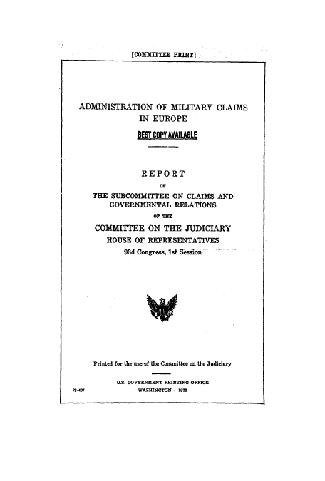 handle is hein.cbhear/cblhaccd0001 and id is 1 raw text is: 





[COM TTEE PRINT].


ADMINISTRATION OF MILITARY CLAIMS
               IN EUROPE

               BEST COPY AVAILABLE




               REPORT
                   OF
   THE SUBCOMMITTEE ON CLAIMS AND
       GOVERNMENTAL RELATIONS
                  OF THE


COMMITTEE ON THE JUDICIARY
   HOUSE OF REPRESENTATIVES
       93d Congress, 1st Session













Printed for the use of the Committee on the Judiciary

      U.S. GOVERNMENT PRINTING OFFICE
           WASHINGTON i 1973


23407


