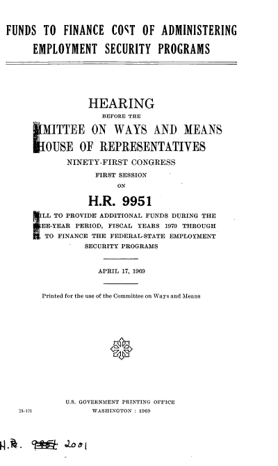 handle is hein.cbhear/cblhaccq0001 and id is 1 raw text is: 



FUNDS TO FINANCE COST OF ADMINISTERING


     EMPLOYMENT SECURITY PROGRAMS


              HEARING
                 BEFORE 'THE
   L MITTEE ON WAYS AND MEANS


   OJSE OF REPRESENTATIVES

          NINETY-FIRST CONGRESS

               FIRST SESSION
                    ON

              H.R. 9951

   ILL TO PROVIDE! ADDITIONAL FUNDS DURING THE
   lEE-YEAR PERIOD, FISCAL YEARS 1970 THROUGH
   M TO FINANCE THE FEDERAL-STATE EMPLOYMENT
             SECURITY PROGRAMS


                APRIL 17, 1969


     Printed for the use of the Committee on Ways and Means








                  *





         U.S. GOVERNMENT PRINTING OFFICE
:5-121         WASHINGTON : 1969


