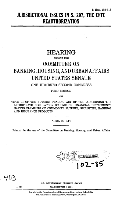 handle is hein.cbhear/cblhacct0001 and id is 1 raw text is: 

                                           S. HRG. 102-119

JURISDICTIONAL ISSUES IN S. 207, THE CFTC

               REAUTHORIZATION


                    HEARING
                        BEFORE THE

                  COMMITTEE ON

 BANKING, HOUSING, AND URBAN AFFAIRS

            UNITED STATES SENATE

            ONE HUNDRED SECOND CONGRESS

                       FIRST SESSION

                           ON

TITLE III OF THE FUTURES TRADING ACT OF 1991, CONCERNING THE
APPROPRIATE REGULATORY SCHEME ON FINANCIAL INSTRUMENTS
HAVING ELEMENTS OF COMMODITY FUTURES, SECURITIES, BANKING
AND INSURANCE PRODUCTS


                       APRIL 16, 1991


 Printed for the use of the Committee on Banking, Housing, and Urban Affairs


U.S. GOVERNMENT PRINTING OFFICE
     WASHINGTON : 1991


44-031


For sale by the Superintendent of Documents, Congressional Sales Office
    U.S. Government Printing Office, Washington, DC 20402


