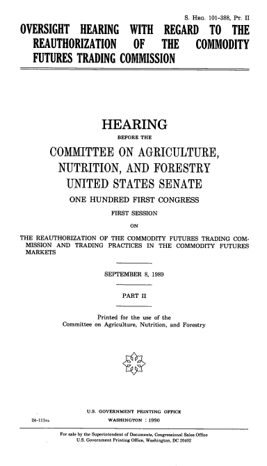 handle is hein.cbhear/cblhaccw0001 and id is 1 raw text is: 


OVERSIGHT HEARING

   REAUTHORIZATION

   FUTURES TRADING


               S. HRG. 101-388, Pr. II

  WITH REGARD TO THE

  OF      THE     COMMODITY

COMMISSION


                    HEARING
                        BEFORE THE

       COM1MIITTEE ON AGRICULTURE,

         NUTRITION, AND FORESTRY

           UNITED STATES SENATE

           ONE   HUNDRED   FIRST CONGRESS

                      FIRST SESSION

                           ON

THE REAUTHORIZATION OF THE COMMODITY FUTURES TRADING COM-
MISSION  AND TRADING PRACTICES IN THE COMMODITY FUTURES
MARKETS


24-111=


          SEPTEMBER 8, 1989


              PART II


        Printed for the use of the
Committee on Agriculture, Nutrition, and Forestry












      U.S. GOVERNMENT PRINTING OFFICE
           WASHINGTON : 1990


For sale by the Superintendent of Documents, Congressional Sales Office
    U.S. Government Printing Office, Washington, DC 20402


