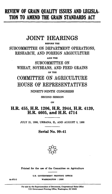 handle is hein.cbhear/cblhacdb0001 and id is 1 raw text is: 

REVIEW   OF GRAIN  QUALITY   ISSUES  AND  LEGISLA-
  TION  TO  AMEND   THE  GRAIN  STANDARDS   ACT


         JOINT HEARINGS
                   BEFORE THE
SUBCOMMITTEE ON DEPARTMENT OPERATIONS,
   RESEARCH,   AND FOREIGN   ARGICULTURE
                    AND THE
              SUBCOMMITTEE   ON
    WHEAT,  SOYBEANS,   AND FEED  GRAINS
                     OF THE

    COMMITTEE ON AGRICULTURE

    HOUSE OF REPRESENTATIVES
           NINETY-NINTH  CONGRESS
                 SECOND SESSION
                      ON

 H.R. 455, H.R.  1206, H.R. 3944, H.R.  4139,
          H.R. 4605, and  H.R. 4714


64-875 0


JULY 21, 1986, URBANA, IL, AND AUGUST 5, 1986

          Serial No. 99-41








Printed for the use of the Committee on Agriculture

       U.S. GOVERNMENT PRINTING OFFICE
           WASHINGTON :1986


For sale by the Superintendent of Documents, Congressional Sales Office
    U.S. Government Printing Office, Washington, DC 20402


