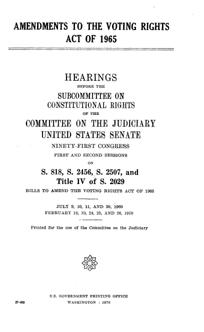 handle is hein.cbhear/cblhacdx0001 and id is 1 raw text is: 


AMENDMENTS TO. THE VOTING RIGHTS

               ACT OF 1965





               HEARINGS
                  BEFORE THE

            SUBCOMMITTEE ON
          CONSTITUTIONAL RIGHTS
                   OF THE

   COMMITTEE ON THE JUDICIARY

        UNITED STATES SENATE
           NINETY-FIRST CONGRBESS
           FIRST AND SECOND SESSIONS
                     ON
        S. 818, S. 2456, S. 2507, and
            Title IV of S. 2029
   BILLS TO AMEND THE VOTING RIGHTS ACT OF 1965

            JULY 9, 10, 11, AND 30, 1969
         FEBRUARY 18, 19, 24, 25, AND 26, 1970

     Printed for the use of the Committee on the Judiciary




                   0





          U.S. GOVERNMENT PRINTING OFFICE
37-499         WASHINGTON : 1970


