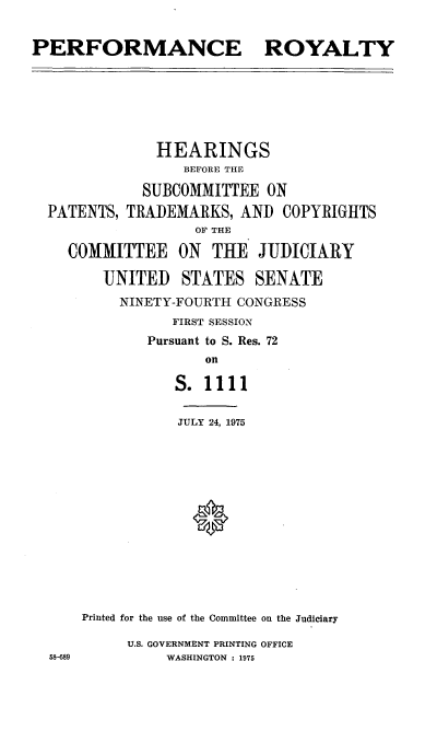 handle is hein.cbhear/cblhaceo0001 and id is 1 raw text is: 


PERFORMANCE ROYALTY







              HEARINGS
                  BEFORE THE

             SUBCOMMITTEE  ON
  PATENTS, TRADEMARKS,  AND  COPYRIGHTS
                   OF THE

    COMMITTEE ON THE JUDICIARY

        UNITED   STATES   SENATE
          NINETY-FOURTH CONGRESS
                FIRST SESSION
             Pursuant to S. Res. 72
                    on

                 S. 1111


                 JULY 24, 1975















      Printed for the use of the Committee on the Judiciary

           U.S. GOVERNMENT PRINTING OFFICE
  58-689        WASHINGTON : 1975


