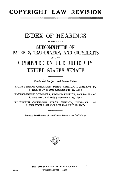 handle is hein.cbhear/cblhaceu0001 and id is 1 raw text is: 



COPYRIGHT LAW REVISION


      INDEX OF HEARINGS
                 BEFORE THE

            SUBCOMMITTEE ON

PATENTS, TRADEMARKS, AND COPYRIGHTS
                   OF THE

   COMMITTEE ON THE JUDICIARY

       UNITED STATES SENATE


           Combined Subject and Name Index

 EIGHTY-NINTH CONGRESS, FIRST SESSION, PURSUANT TO
        S. RES. 48 ON S. 1006 (AUGUST 18-20, 1965)
 EIGHTY-NINTH CONGRESS, SECOND SESSION, PURSUANT TO
        S. RES. 201 ON S. 1006 (AUGUST 2-25, 1966)

 NINETIETH CONGRESS, FIRST SESSION, PURSUANT TO
       S. RES. 37 ON S. 597 (MARCH 15-APRIL 28,1967)


       Printed for the use of the Committee on the Judiciary










                   0







          U.S. GOVERNMENT PRINTING OFFICE
98-520         WASHINGTON : 1968


