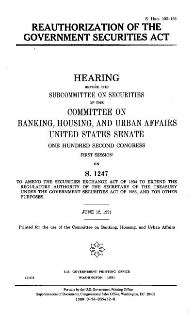 handle is hein.cbhear/cblhacfh0001 and id is 1 raw text is: 


                                        S. HRG. 102-166

   REAUTHORIZATION OF THE

GOVERNMENT SECURITIES ACT


BANKIN


        HEARING
            BEFORE THE

SUBCOMMITTEE ON SECURITIES
              OF THE

      COMMITTEE ON

G, HOUSING, AND URBAN AFFAIRS

UNITED STATES SENATE


          ONE  HUNDRED   SECOND  CONGRESS

                     FIRST SESSION

                         ON

                      S. 1247
TO AMEND THE SECURITIES EXCHANGE ACT OF 1934 TO EXTEND THE
REGULATORY  AUTHORITY OF THE SECRETARY OF THE TREASURY
UNDER  THE GOVERNMENT SECURITIES ACT OF 1986, AND FOR OTHER
PURPOSES.


                     JUNE 12, 1991


 Printed for the use of the Committee on Banking, Housing, and Urban Affairs








               U.S. GOVERNMENT PRINTING OFFICE
   45-918           WASHINGTON : 1991

               For sale by the U.S. Government Printing Office
      Superintendent of Documents, Congressional Sales Office, Washington, DC 20402
                   ISBN 0-16-035452-8


