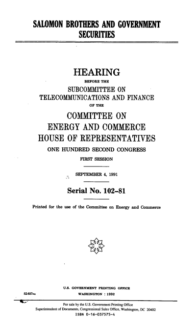 handle is hein.cbhear/cblhacfi0001 and id is 1 raw text is: 


   SALOMON BROTHERS AND GOVERNMENT

                  SECURITIES






                  HEARING
                    BEFORE THE
               SUBCOMMITTEE ON
     TELECOMMUNICATIONS AN]) FINANCE
                      OF THE

              COMMITTEE ON

        ENERGY AND COMMERCE

     HOUSE OF REPRESENTATIVES

        ONE  HUNDRED   SECOND  CONGRESS
                   FIRST SESSION


                 SEPTEMBER 4, 1991


               Serial No.  102-81

   Printed for the use of the Committee on Energy and Commerce













             U.S. GOVERNMENT PRINTING OFFICE
52-457s-          WASHINGTON : 1992

             For sale by the U.S. Government Printing Office
    Superintendent of Documents, Congressional Sales Office, Washington, DC 20402
                 ISBN 0-16-037575-4


