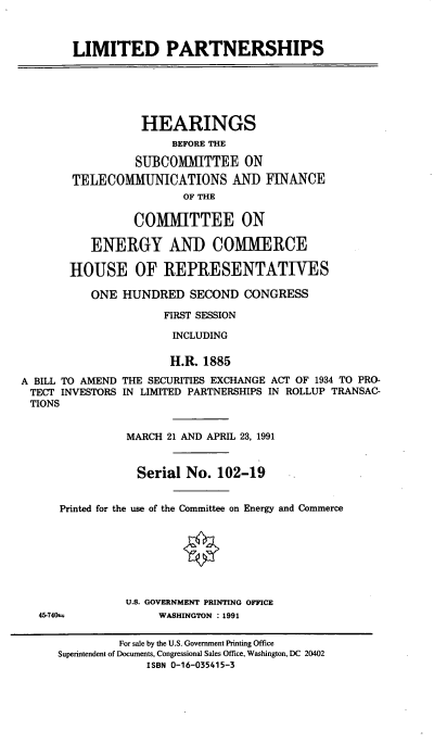 handle is hein.cbhear/cblhacfs0001 and id is 1 raw text is: 



LIMITED PARTNERSHIPS


           HEARINGS
               BEFORE THE

          SUBCOMTTEE ON
TELECOMMUNICATIONS AND FINANCE
                 OF THE

          COMMITTEE ON

   ENERGY AND COMIMERCE

HOUSE OF REPRESENTATIWES

   ONE  HUNDRED   SECOND  CONGRESS

              FIRST SESSION

              INCLUDING


                      H.R. 1885

A BILL TO AMEND THE SECURITIES EXCHANGE ACT OF 1934 TO PRO-
TECT  INVESTORS IN LIMITED PARTNERSHIPS IN ROLLUP TRANSAC-
TIONS


                MARCH 21 AND APRIL 23, 1991


                Serial   No. 102-19


      Printed for the use of the Committee on Energy and Commerce








                U.S. GOVERNMENT PRINTING OFFICE
   45-740t.         WASHINGTON : 1991

               For sale by the U.S. Government Printing Office
     Superintendent of Documents, Congressional Sales Office, Washington, DC 20402
                   ISBN 0-16-035415-3


