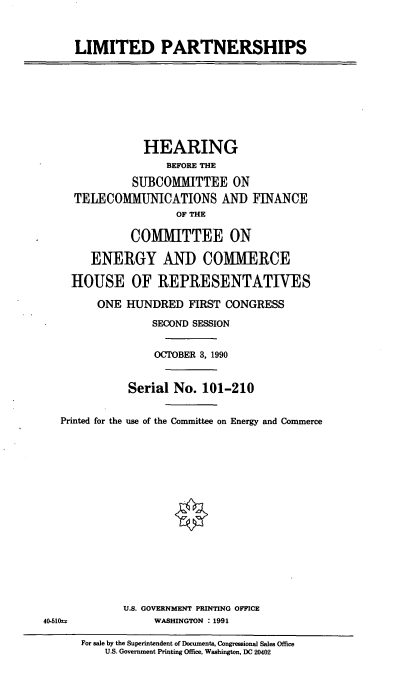 handle is hein.cbhear/cblhacfu0001 and id is 1 raw text is: 


LIMITED PARTNERSHIPS


                HEARING
                    BEFORE THE
              SUBCOMMITTEE ON
     TELECOMMUNICATIONS AND FINANCE
                     OF THE

              COMMITTEE ON

        ENERGY AND COMMERCE

    HOUSE OF REPRESENTATIVES

         ONE HUNDRED   FIRST CONGRESS
                 SECOND SESSION


                 OCTOBER 3, 1990


              Serial No. 101-210

   Printed for the use of the Committee on Energy and Commerce















             U.S. GOVERNMENT PRINTING OFFICE
40-51(s           WASHINGTON : 1991

      For sale by the Superintendent of Documents, Congressional Sales Office
          U.S. Government Printing Office, Washington, DC 20402


