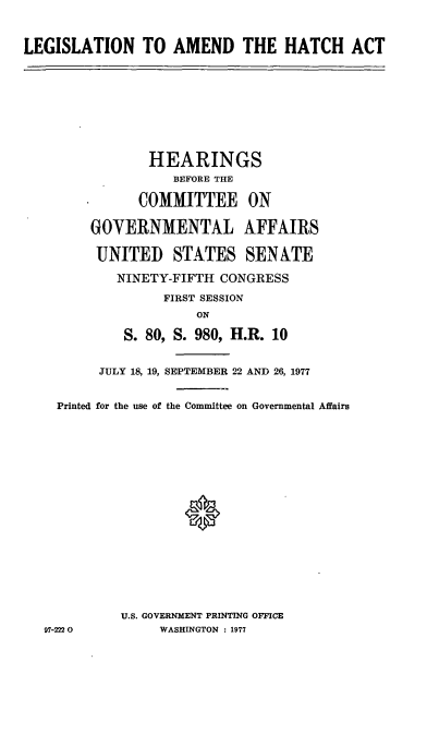 handle is hein.cbhear/cblhacga0001 and id is 1 raw text is: 


LEGISLATION TO AMEND THE HATCH ACT


             HEARINGS
                 BEFORE THE

            COMMITTEE ON

      GOVERNMENTAL AFFAIRS

      UNITED STATES SENATE

         NINETY-FIFTH  CONGRESS
               FIRST SESSION
                    ON

          S. 80, S. 980, H.R. 10


       JULY 18, 19, SEPTEMBER 22 AND 26, 1977


  Printed for the use of the Committee on Governmental Affairs
















          U.S. GOVERNMENT PRINTING OFFICE
97-2220        WASHINGTON : 1977


