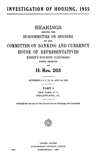 handle is hein.cbhear/cblhacgh0001 and id is 1 raw text is: 


INVESTIGATION OF HOUSING, 1955







               HEARINGS
                  BEFORE THE

         SUBCOMMITTEE   ON HOUSING
                    OF THE

COMMITTEE ON BANKING AND CURRENCY

      HOUSE   OF  REPRESENTATIVES

           EIGHTY-FOURTH CONGRESS
                 FIRST SESSION
                     ON

               H.  Res.  203



            OCTOBER 5, 6, 7, 12, 13, AND 14, 1955


                   PART 1

                 NEW YORK, N. Y.
                 PHILADELPHIA, PA.


     Printed for the use of the Committee on Banking and Currency
















                  UNITED STATES
             GOVERNMENT PRINTING OFFICE
  68692          WASHINGTON : 1955


