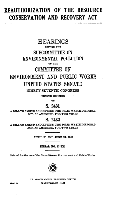 handle is hein.cbhear/cblhacgl0001 and id is 1 raw text is: 


REAUTHORIZATION OF THE RESOURCE

  CONSERVATION AND RECOVERY ACT







                HEARINGS
                   BEFORE THE

             SUBCOMMITTEE ON

        ENVIRONMENTAL POLLUTION
                    OF THE

              COMMITTEE ON

  ENVIRONMENT AND PUBLIC WORKS

         UNITED   STATES SENATE

         NINETY-SEVENTH   CONGRESS
                 SECOND SESSION
                      ON

                   S. 2431
   A BILL TO AMEND AND EXTEND THE SOLID WASTE DISPOSAL
           ACT, AS AMENDED, FOR TWO YEARS

                   S. 2432
   A BILL TO AMEND AND EXTEND THE SOLID WASTE DISPOSAL
           ACT, AS AMENDED, FOR TWO YEARS


             APRIL 26 AND JUNE 24, 1982


                SERIAL NO. 97-H50


   Printed for the use of the Committee on Environment and Public Works







            U.S. GOVERNMENT PRINTING OFFICE
   96-g02 0      WASHINGTON : 1982


