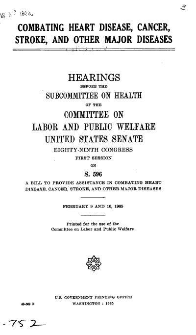 handle is hein.cbhear/cblhacgo0001 and id is 1 raw text is: 




COMBATING HEART DISEASE, CANCER,

STROKE, AND OTHER MAJOR DISEASES


            HEARINGS
               BEFORE THE

      SUBCOMMITTEE ON HEALTH
                 OF THE

           COMMITTEE ON

  LABOR AND PUBLIC WELFARE

     UNITED STATES SENATE

        EIGHTY-NINTH CONGRESS
              FIRST SESSION
                  ON

                S. 596

A BILL TO PROVIDE ASSISTANCE IN COMBATING HEART
DISEASE, CANCER, STROKE, AND OTHER MAJOR DISEASES


48-Gg 0


   FEBRUARY 9 AND 10, 1965



   Printed for the use of the
Committee on Labor and Public Welfare






          0







 U.S. GOVERNMENT PRINTING OFFICE
      WASHINGTON : 1965



