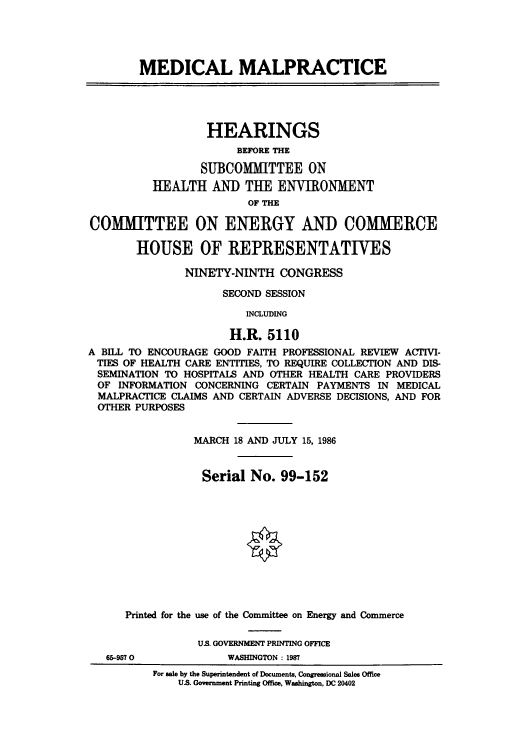 handle is hein.cbhear/cblhacgr0001 and id is 1 raw text is: 





        MEDICAL MALPRACTICE





                   HEARINGS
                       BEFORE THE

                  SUBCOMMITTEE ON
          HEALTH   AND   THE  ENVIRONMENT
                         OF THE

COMMITTEE ON ENERGY AND COMMERCE

        HOUSE OF REPRESENTATIVES

               NINETY-NINTH   CONGRESS

                     SECOND SESSION

                         INCLUDING

                      H.R.  5110
A BILL TO ENCOURAGE GOOD FAITH PROFESSIONAL REVIEW ACTIVI-
TIES OF HEALTH CARE ENTITIES, TO REQUIRE COLLECTION AND DIS-
SEMINATION  TO HOSPITALS AND OTHER HEALTH CARE PROVIDERS
OF   INFORMATION CONCERNING CERTAIN PAYMENTS IN MEDICAL
MALPRACTICE  CLAIMS AND CERTAIN ADVERSE DECISIONS, AND FOR
OTHER  PURPOSES


                 MARCH 18 AND JULY 15, 1986


                 Serial  No.  99-152












      Printed for the use of the Conunittee on Energy and Commerce

                 U.S. GOVERNMENT PRINTING OFFICE
   65-9570            WASHINGTON : 1987
          For sale by the Superintendent of Documents, Congressional Sales Office
              U.S. Government Printing Office, Washington, DC 20402


