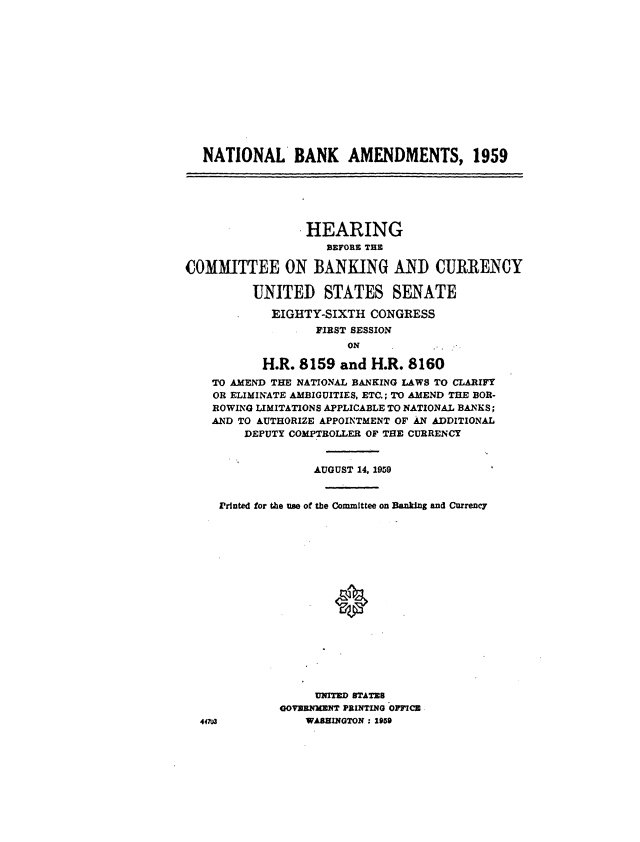 handle is hein.cbhear/cblhacgz0001 and id is 1 raw text is: 













NATIONAL BANK AMENDMENTS, 1959


                 HEARING
                    BEFORE THE

COMMITTEE ON BANKING AND CURRENCY

          UNITED STATES SENATE

            EIGHTY-SIXTH  CONGRESS
                   FIRST SESSION
                       N


44


       H.R.  8159  and H.R. 8160
TO AMEND THE NATIONAL BANKING LAWS TO CLARIFY
OR ELIMINATE AMBIGUITIES, ETC.; TO AMEND THE BOR-
ROWING LIMITATIONS APPLICABLE TO NATIONAL BANKS;
AND TO AUTHORIZE APPOINTMENT OF AN ADDITIONAL
     DEPUTY COMPTROLLER OF THE CURRENCY


               AUGUST 14, 1959


 Printed for the use of the Committee on Banking and Currency

















               UNITED STATRS
          GOVERNMENT PRINTING OPFICB
u3            WASHINGTON : 1959


