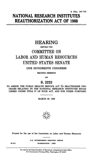 handle is hein.cbhear/cblhachc0001 and id is 1 raw text is: 



                                       S. HRG. 100-766

NATIONAL RESEARCH INSTITUTES

  REAUTHORIZATION ACT OF 1988


                   HEARING
                       BEFORE THE

                 COMMITTEE ON

      LABOR AND HUMAN RESOURCES

           UNITED STATES SENATE

             ONE  HUNDREDTH CONGRESS

                     SECOND SESSION
                          ON

                       S. 2222
TO AMEND THE PUBLIC HEALTH SERVICE ACT TO REAUTHORIZE PRO-
GRAMS  RELATING TO THE NATIONAL RESEARCH INSTITUTES ESTAB-
LISHED  UNDER TITLE IV OF SUCH ACT, AND FOR OTHER PURPOSES.


                     MARCH  29, 1988













    Printed for the use of the Committee on Labor and Human Resources


                U.S. GOVERNMENT PRINTING OFFICE
   86-613            WASHINGTON : 1988

         For sale by the Superintendent of Documents, Congressional Sales Office
             U.S. Government Printing Office, Washington, DC 20402


