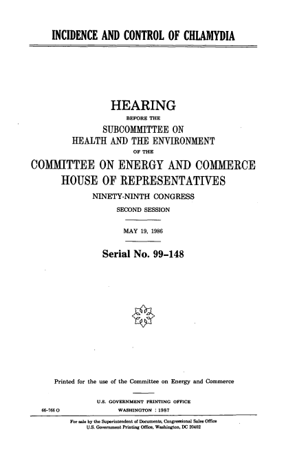handle is hein.cbhear/cblhachf0001 and id is 1 raw text is: 



     INCIDENCE   AND  CONTROL OF CHLAMYDIA









                   HEARING
                       BEFORE THE

                 SUBCOMITTEE ON
          HEALTH   AND  THE  ENVIRONMENT
                        OF THE

COMMITTEE ON ENERGY AND COMMERCE

       HOUSE OF REPRESENTATIVES

               NINETY-NINTH  CONGRESS

                     SECOND SESSION


                     MAY  19, 1986


                 Serial  No. 99-148


















      Printed for the use of the Committee on Energy and Commerce


                U.S. GOVERNMENT PRINTING OFFICE
   66-7660           WASHINGTON :1987
         For sale by the Superintendent of Documents, Congressional Sales Office
             U.S. Government Printing Office, Washington, DC 20402


