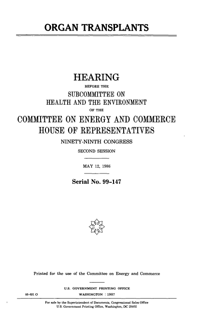 handle is hein.cbhear/cblhachg0001 and id is 1 raw text is: 




ORGAN TRANSPLANTS


                   HEARING
                      BEFORE THE

                 SUBCOMITTEE ON
         HEALTH   AND  THE  ENVIRONMENT
                        OF THE

COMMITTEE ON ENERGY AND COMMERCE

       HOUSE OF REPRESENTATIVES

              NINETY-NINTH   CONGRESS

                    SECOND SESSION


MAY 12, 1986


             Serial No. 99-147


















Printed for the use of the Committee on Energy and Commerce


U.S. GOVERNMENT PRINTING OFFICE
     WASHINGTON :1987


66-681 0


For sale by the Superintendent of Documents, Congressional Sales Office
    U.S. Government Printing Office, Washington, DC 20402


