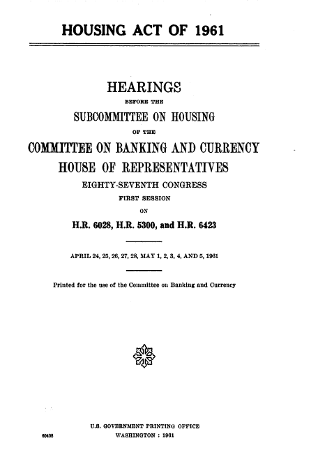 handle is hein.cbhear/cblhachn0001 and id is 1 raw text is: 


HOUSING ACT OF 1961


               HEARINGS
                   BEFORE THE

         SUBCOMMITTEE ON HOUSING
                    OF THE

COMMITTEE ON BANKING AND CURRENCY

      HOUSE OF REPRESENTATIVES

          EIGHTY-SEVENTH CONGRESS
                 FIRST SESSION
                     ON

        H.R. 6028, H.R. 5300, and H.R. 6423


   APRIL 24, 25, 26, 27, 28, MAY 1, 2, 3, 4, AND 5, 1901


Printed for the use of the Committee on Banking and Currency







               0








       U.S. GOVERNMENT PRINTING OFFICE
            WASHINGTON : 1961


