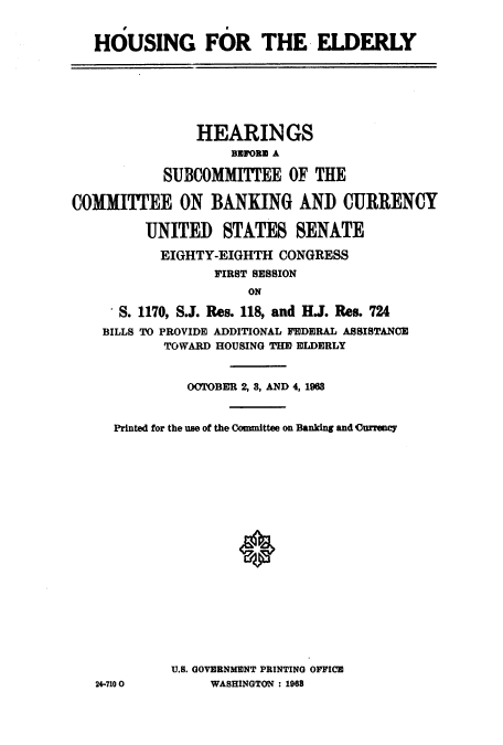 handle is hein.cbhear/cblhacho0001 and id is 1 raw text is: 


HOUSING FOR THE. ELDERLY


               HEARINGS
                    BEFORM A

           SUBCOMMITTEE OF THE

COMMITTEE ON BANKING AND CURRENCY

         UNITED STATES SENATE

           EIGHTY-EIGHTH CONGRESS
                  FIRST SESSION
                      ON

      S. 1170, S.J. Res. 118, and HJ. Res. 724
    BILLS TO PROVIDE ADDITIONAL FEDERAL ASSISTANCE
           TOWARD HOUSING THE ELDERLY


              OOTOBER 2, 3, AND 4, 1963


     Printed for the use of the Committee on Banking and (urrency




















            U.S. GOVERNMENT PRINTING OFFICE
   24-7100       WASHINGTON : 1968


