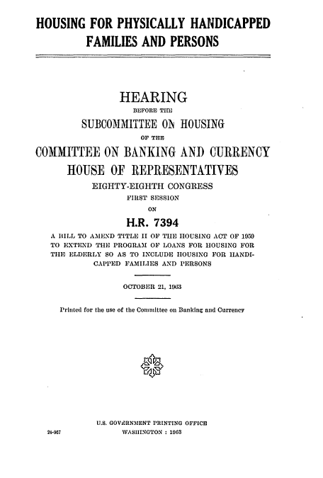 handle is hein.cbhear/cblhachp0001 and id is 1 raw text is: 


HOUSING FOR PHYSICALLY HANDICAPPED

          FAMILIES AND PERSONS







                 HEARING
                   BEFORE THE

         SUBCOMMITTEE O5 HOUSING
                     OF THE

COMMITTEE ON BANKING AND CURRENCY

      HOUSE OF REPRESENTATIVES

           EIGHTY-EIGHTH CONGRESS
                  FIRST SESSION
                      ON

                  H.R. 7394
   A BILL TO AMEND TITLE II OF THE HOUSING ACT OF 1959
   TO EXTEND THE PROGRAM OF LOANS FOR HOUSING FOR
   THE ELDERLY SO AS TO INCLUDE HOUSING FOR HIANDI-
           CAPPED FAMILIES AND PERSONS


                 OCTOBER 21, 1963


     Printed for the use of the Committee on Banking and Currency















            U.S. GOVERNMENT PRINTING OFFICIO
  24-967         WASIIINGTON : 1003


