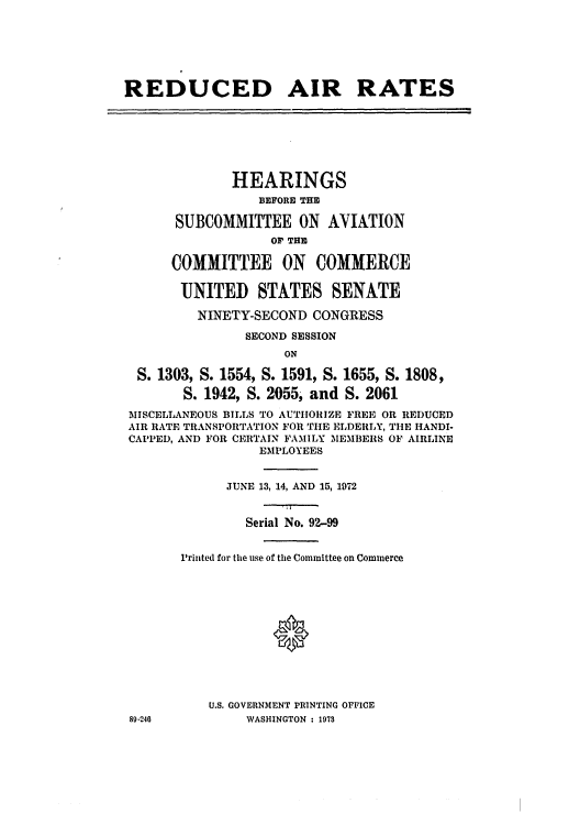 handle is hein.cbhear/cblhachx0001 and id is 1 raw text is: 







REDUCED AIR RATES







              HEARINGS
                 BEFORE THE

      SUBCOMMITTEE ON AVIATION
                   OP THE

      COMMITTEE ON COMMERCE

      UNITED STATES SENATE

         NINETY-SECOND  CONGRESS

               SECOND SESSION
                    ON

  S. 1303, S. 1554, S. 1591, S. 1655, S. 1808,

       S. 1942, S. 2055, and S. 2061
 MISCELLANEOUS BILLS TO AUTHORIZE FREE OR REDUCED
 AIR RATE TRANSPORTATION FOR THE ELDERLY, THE HANDI.
 CAPPED, AND FOR CERTAIN FAMILY MEMBERS OF AIRLINE
                 EMPLOYEES


             JUNE 13, 14, AND 15, 1972


               Serial No. 92-99


       Printed for the use of the Committee on Commerce







                   *




           U.S. GOVERNMENT PRINTING OFFICE
 89-240        WASHINGTON : 1978


