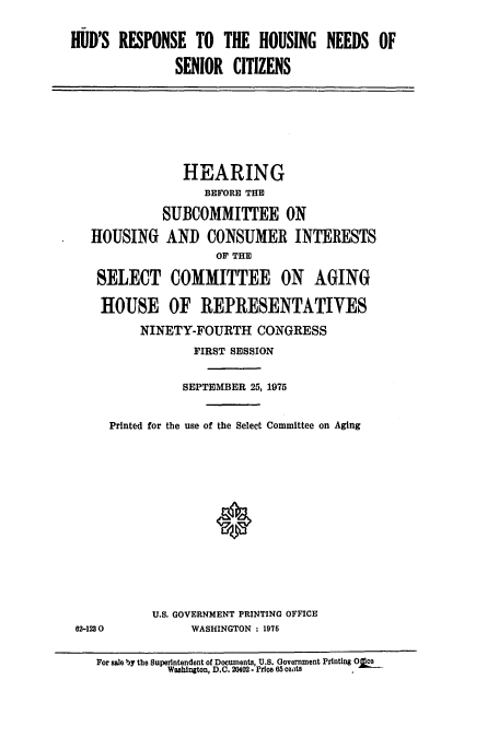 handle is hein.cbhear/cblhachz0001 and id is 1 raw text is: 

HUD'S RESPONSE TO THE HOUSING NEEDS OF

               SENIOR CITIZENS


             HEARING
                BEFORE THE

          SUBCOMMITTEE ON

HOUSING AND CONSUMER INTERESTS
                  OF THE

 SELECT COMMITTEE ON AGING

 HOUSE OF REPRESENTATIVES

       NINETY-FOURTH CONGRESS
               FIRST SESSION


             SEPTEMBER 25, 1975


   Printed for the use of the Select Committee on Aging


U.S. GOVERNMENT PRINTING OFFICE
      WASHINGTON : 1976


62-1230


For sale by the Superintendent of Documents, U.S. Government Printing Oka-
          Washington, D.C. 20402. Price 65 ceats


