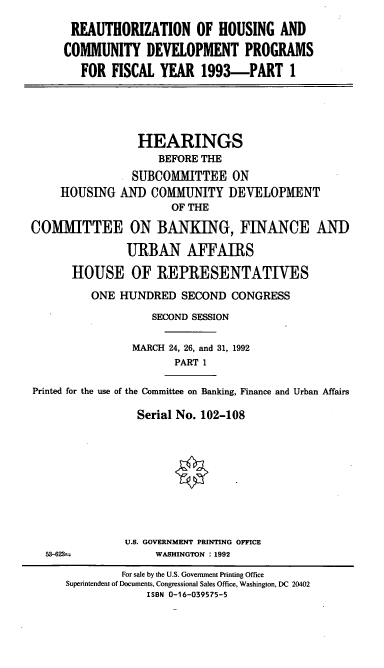 handle is hein.cbhear/cblhacic0001 and id is 1 raw text is: 

      REAUTHORIZATION OF HOUSING AND

      COMMUNITY   DEVELOPMENT PROGRAMS
        FOR  FISCAL YEAR   1993-PART 1





                 HEARINGS
                    BEFORE THE
                SUBCOMMITTEE ON
     HOUSING  AND  COMMUNITY   DEVELOPMENT
                      OF THE

COMMITTEE ON BANKING, FINANCE AND

               URBAN AFFAIRS

      HOUSE OF REPRESENTATIVES
          ONE HUNDRED   SECOND  CONGRESS

                   SECOND SESSION

                MARCH 24, 26, and 31, 1992
                       PART 1

Printed for the use of the Committee on Banking, Finance and Urban Affairs

                 Serial No. 102-108










               U.S. GOVERNMENT PRINTING OFFICE
  53-623--          WASHINGTON : 1992

              For sale by the U.S. Government Printing Office
      Superintendent of Documents, Congressional Sales Office, Washington, DC 20402
                  ISBN 0-16-039575-5


