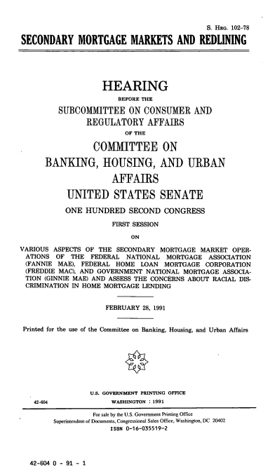 handle is hein.cbhear/cblhacid0001 and id is 1 raw text is: 


                                            S. HRG. 102-78

SECONDARY MORTGAGE MARKETS AND REDLINING


                    HEARING
                       BEFORE THE

         SUBCOMMITTEE ON CONSUMER AND

                REGULATORY AFFAIRS
                         OF THE

                 COMMITTEE ON

      BANKING, HOUSING, AND URBAN

                      AFFAIRS

           UNITED STATES SENATE

           ONE  HUNDRED   SECOND  CONGRESS

                      FIRST SESSION

                          ON

VARIOUS ASPECTS OF THE SECONDARY MORTGAGE  MARKET  OPER-
ATIONS   OF THE  FEDERAL NATIONAL  MORTGAGE  ASSOCIATION
(FANNIE  MAE), FEDERAL HOME  LOAN MORTGAGE  CORPORATION
(FREDDIE MAC), AND GOVERNMENT NATIONAL MORTGAGE ASSOCIA-
TION  (GINNIE MAE) AND ASSESS THE CONCERNS ABOUT RACIAL DIS-
CRIMINATION IN HOME MORTGAGE LENDING


                    FEBRUARY 28, 1991


 Printed for the use of the Committee on Banking, Housing, and Urban Affairs








                 U.S. GOVERNMENT PRINTING OFFICE


42-604


WASHINGTON :1991


42-604 0 - 91 - 1


         For sale by the U.S. Government Printing Office
Superintendent of Documents, Congressional Sales Office, Washington, DC 20402
              ISBN 0-16-035519-2


