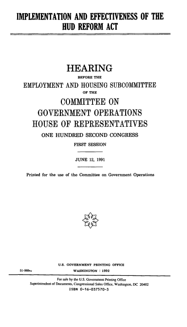 handle is hein.cbhear/cblhacif0001 and id is 1 raw text is: 


IMPLEMENTATION AND EFFECTIVENESS OF THE

               HUD   REFORM   ACT


                HEARING
                    BEFORE THE

 EMPLOYMENT AND HOUSING SUBCOMMITTEE
                     OF THE

              COMMITTEE ON

      GOVERNMENT OPERATIONS

    HOUSE OF REPRESENTATIVES

       ONE  HUNDRED   SECOND  CONGRESS

                  FIRST SESSION


                  JUNE  12, 1991


  Printed for the use of the Committee on Government Operations


















             U.S. GOVERNMENT PRINTING OFFICE
51-960--          WASHINGTON : 1992

             For sale by the U.S. Government Printing Office
   Superintendent of Documents, Congressional Sales Office, Washington, DC 20402
                 ISBN 0-16-037570-3


