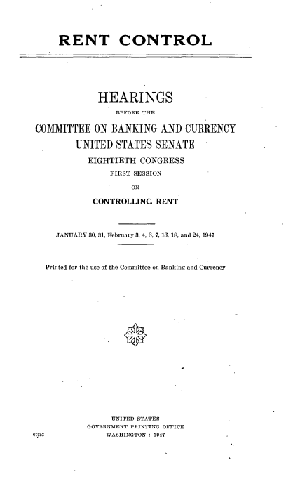 handle is hein.cbhear/cblhacjr0001 and id is 1 raw text is: 





RENT CONTROL


             HEARINGS

                 BEFORE THE


 COMMITTEE  ON  BANKING   AND  CURRENCY

         UNITED  STATES  SENATE

           EIGHTIETH  CONGRESS

                FIRST SESSION

                    ON

            CONTROLLING  RENT




     JANUARY 30, 31, February 3, 4, 6, 7, 13, 18, and 24, 1947




   Printed for the use of the Committee on Banking and Currency























                UNITED STATES
           GOVERNMENT PRINTING OFFICE
g9I3           WASHINGTON : 1947


