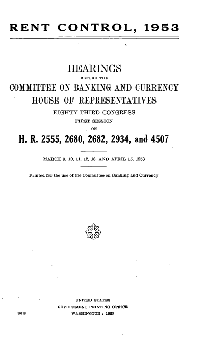 handle is hein.cbhear/cblhacju0001 and id is 1 raw text is: 




RENT CONTROL, 1953


               HEARINGS
                  BEFORE THE

COMMITTEE ON BANKING AND CURRENCY


      HOUSE   OF  REPRESENTATIVES

           EIGHTY-THIRD CONGRESS
                 FIRST SESSION

                   I ON

  H. R. 2555, 2680, 2682, 2934, and 4507


30718


    MARCH 9, 10, 11, 12, 18, AND APRIL 15, 1953


Printed for the use of the Committee on Banking and Currency


























            UNITED STATES
       GOVERNMENT PRINTING OFFICB
           WASHINGTON : 1952


